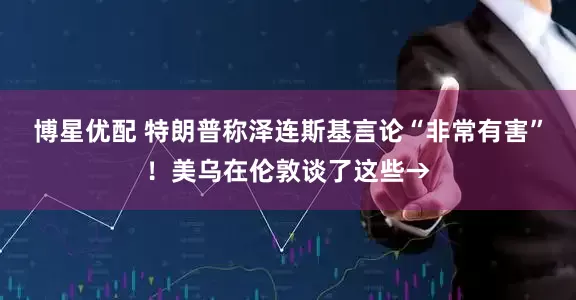 博星优配 特朗普称泽连斯基言论“非常有害”！美乌在伦敦谈了这些→