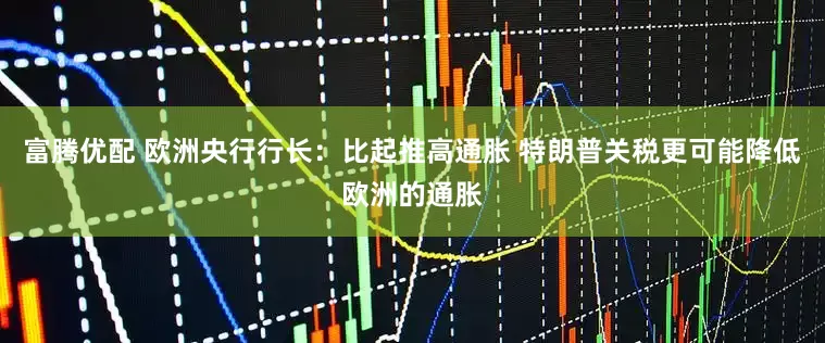 富腾优配 欧洲央行行长：比起推高通胀 特朗普关税更可能降低欧洲的通胀