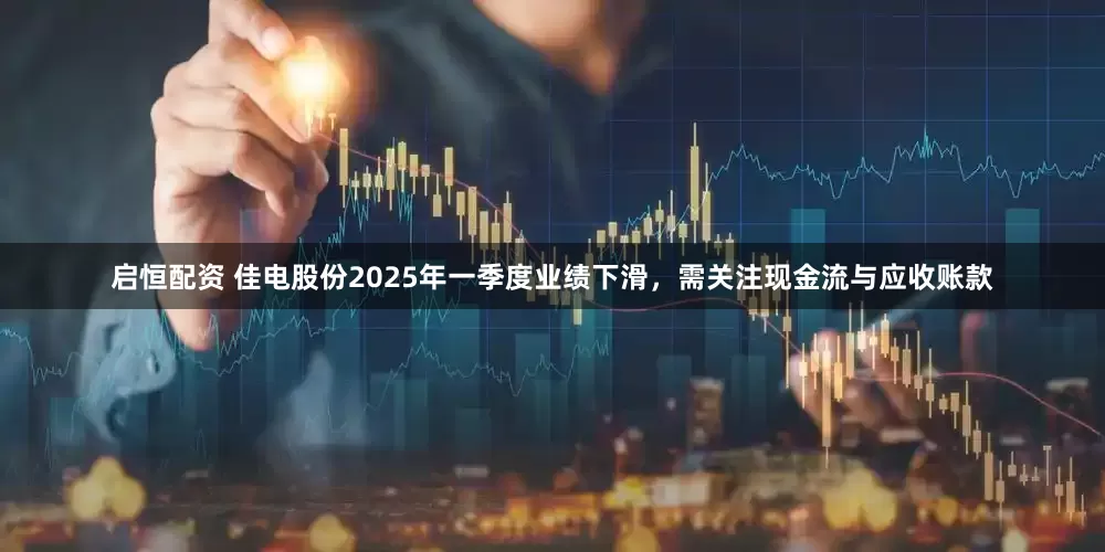 启恒配资 佳电股份2025年一季度业绩下滑，需关注现金流与应收账款