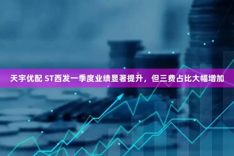 天宇优配 ST西发一季度业绩显著提升，但三费占比大幅增加