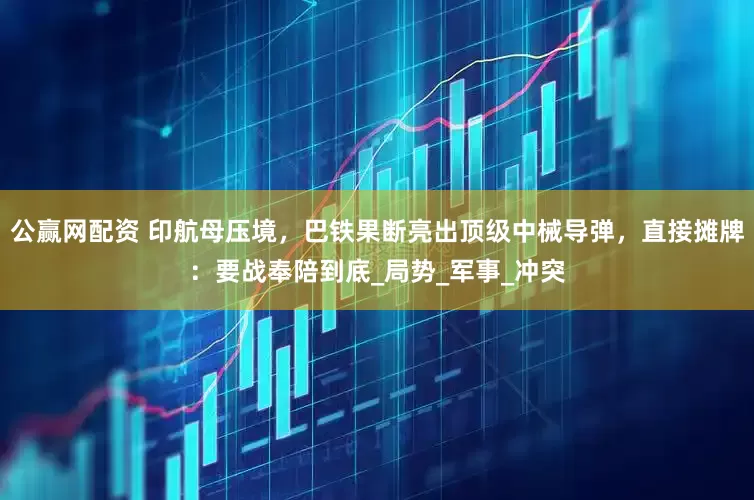 公赢网配资 印航母压境，巴铁果断亮出顶级中械导弹，直接摊牌：要战奉陪到底_局势_军事_冲突