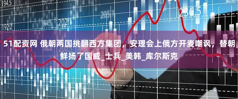 51配资网 俄朝两国挑翻西方集团，安理会上俄方开麦嘲讽，替朝鲜扬了国威_士兵_美韩_库尔斯克