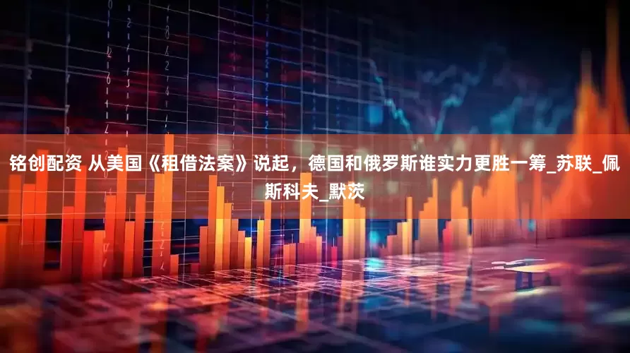 铭创配资 从美国《租借法案》说起，德国和俄罗斯谁实力更胜一筹_苏联_佩斯科夫_默茨