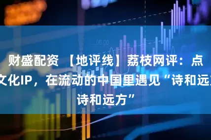 财盛配资 【地评线】荔枝网评：点亮文化IP，在流动的中国里遇见“诗和远方”