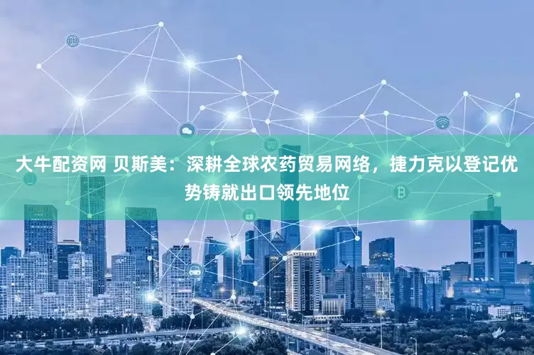 大牛配资网 贝斯美：深耕全球农药贸易网络，捷力克以登记优势铸就出口领先地位