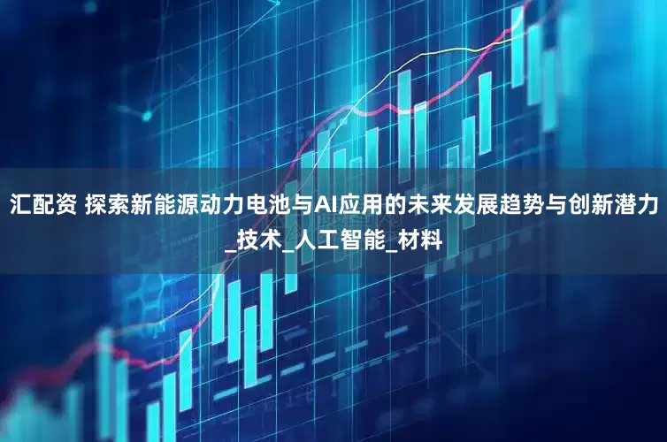 汇配资 探索新能源动力电池与AI应用的未来发展趋势与创新潜力_技术_人工智能_材料