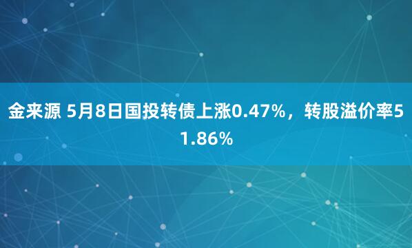 金来源 5月8日国投转债上涨0.47%，转股溢价率51.86%