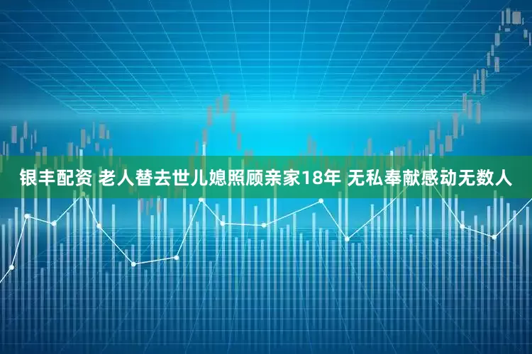 银丰配资 老人替去世儿媳照顾亲家18年 无私奉献感动无数人