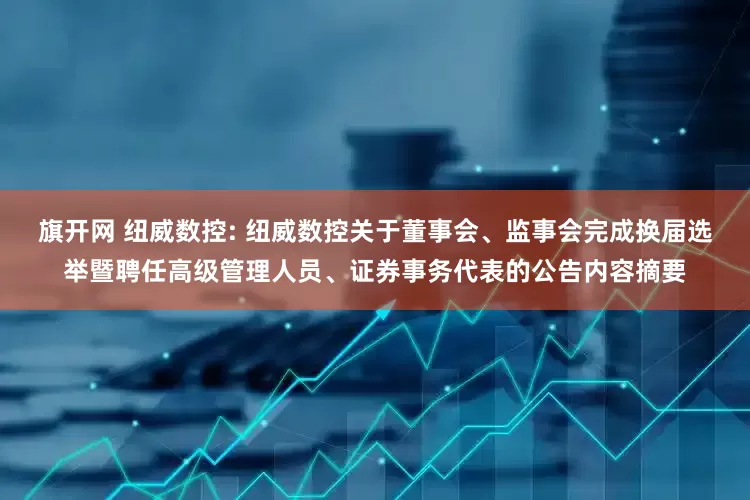 旗开网 纽威数控: 纽威数控关于董事会、监事会完成换届选举暨聘任高级管理人员、证券事务代表的公告内容摘要