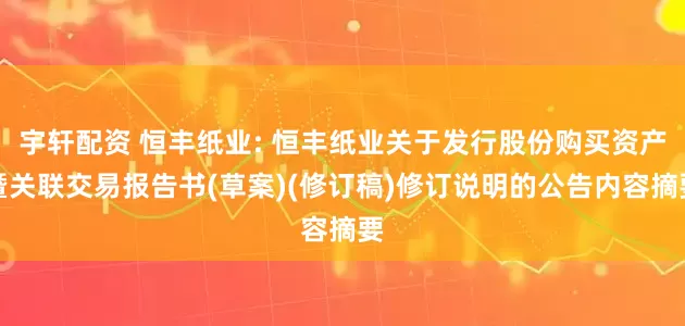 宇轩配资 恒丰纸业: 恒丰纸业关于发行股份购买资产暨关联交易报告书(草案)(修订稿)修订说明的公告内容摘要
