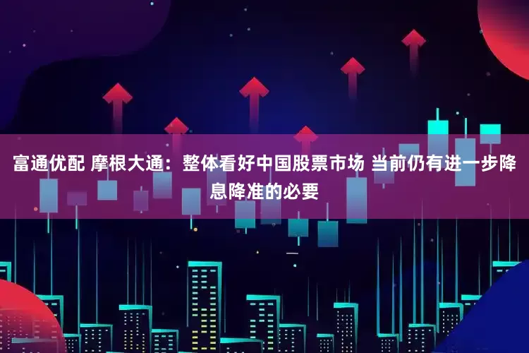 富通优配 摩根大通：整体看好中国股票市场 当前仍有进一步降息降准的必要