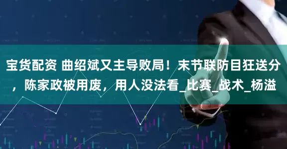 宝货配资 曲绍斌又主导败局！末节联防目狂送分，陈家政被用废，用人没法看_比赛_战术_杨溢
