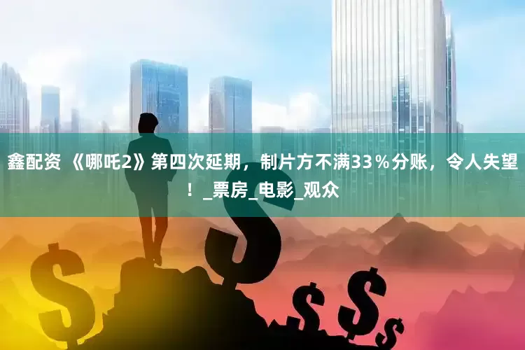 鑫配资 《哪吒2》第四次延期，制片方不满33％分账，令人失望！_票房_电影_观众