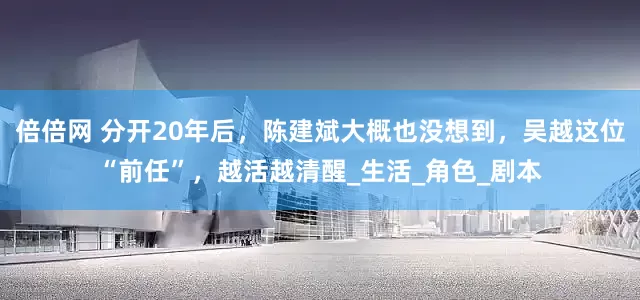 倍倍网 分开20年后，陈建斌大概也没想到，吴越这位“前任”，越活越清醒_生活_角色_剧本