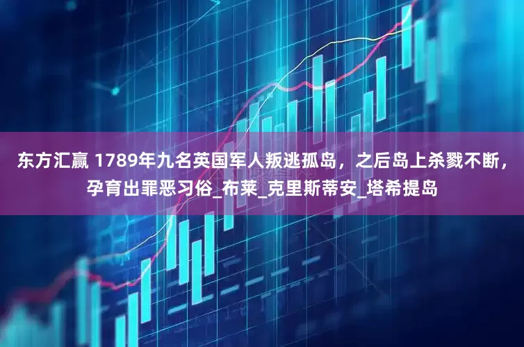东方汇赢 1789年九名英国军人叛逃孤岛，之后岛上杀戮不断，孕育出罪恶习俗_布莱_克里斯蒂安_塔希提岛