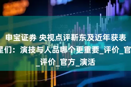 申宝证券 央视点评靳东及近年获表扬的明星们：演技与人品哪个更重要_评价_官方_演活