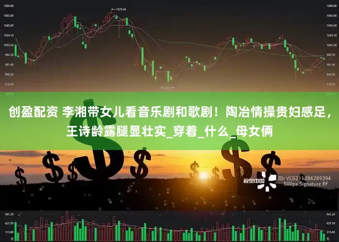 创盈配资 李湘带女儿看音乐剧和歌剧！陶冶情操贵妇感足，王诗龄露腿显壮实_穿着_什么_母女俩