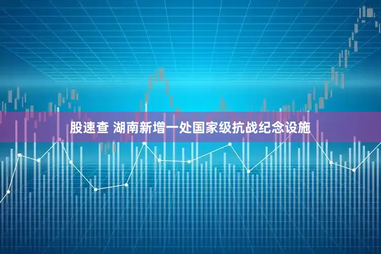 股速查 湖南新增一处国家级抗战纪念设施