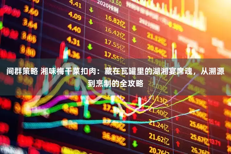 间群策略 湘味梅干菜扣肉：藏在瓦罐里的湖湘宴席魂，从溯源到烹制的全攻略