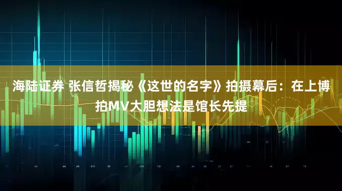 海陆证券 张信哲揭秘《这世的名字》拍摄幕后：在上博拍MV大胆想法是馆长先提