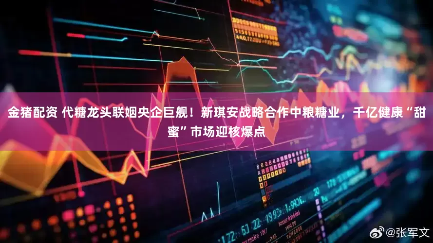 金猪配资 代糖龙头联姻央企巨舰！新琪安战略合作中粮糖业，千亿健康“甜蜜”市场迎核爆点
