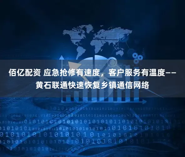 佰亿配资 应急抢修有速度，客户服务有温度——黄石联通快速恢复乡镇通信网络