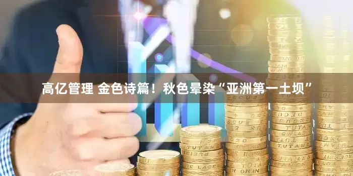 高亿管理 金色诗篇！秋色晕染“亚洲第一土坝”