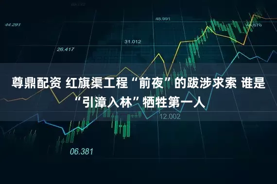 尊鼎配资 红旗渠工程“前夜”的跋涉求索 谁是“引漳入林”牺牲第一人