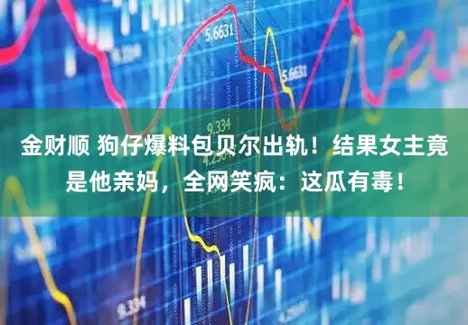 金财顺 狗仔爆料包贝尔出轨！结果女主竟是他亲妈，全网笑疯：这瓜有毒！