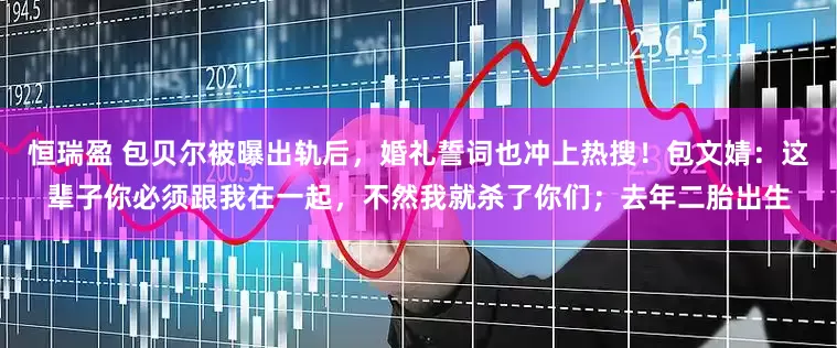 恒瑞盈 包贝尔被曝出轨后，婚礼誓词也冲上热搜！包文婧：这辈子你必须跟我在一起，不然我就杀了你们；去年二胎出生